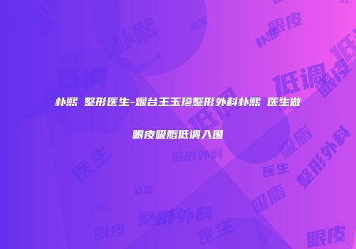 朴熙奭整形医生-烟台王玉珍整形外科朴熙奭医生做眼皮吸脂低调入围