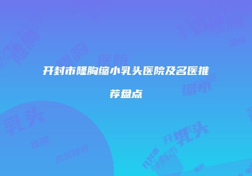开封市隆胸缩小乳头医院及名医推荐盘点