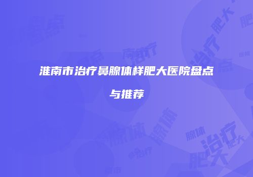 淮南市治疗鼻腺体样肥大医院盘点与推荐