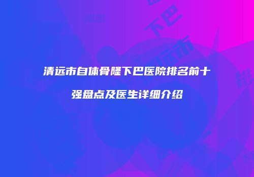 清远市自体骨隆下巴医院排名前十强盘点及医生详细介绍