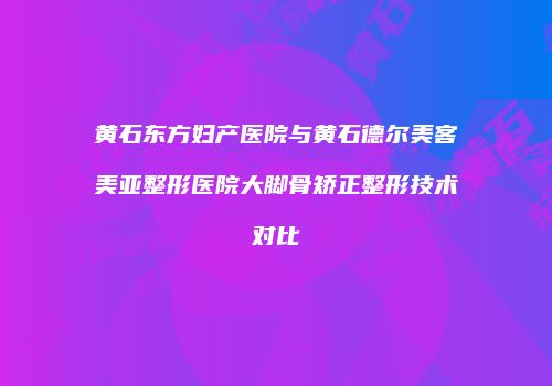 黄石东方妇产医院与黄石德尔美客美亚整形医院大脚骨矫正整形技术对比