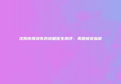沈阳市隆鼻失败修复医生测评：美丽蜕变指南