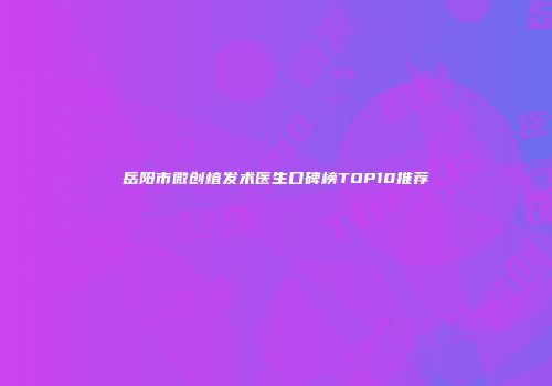 岳阳市微创植发术医生口碑榜TOP10推荐