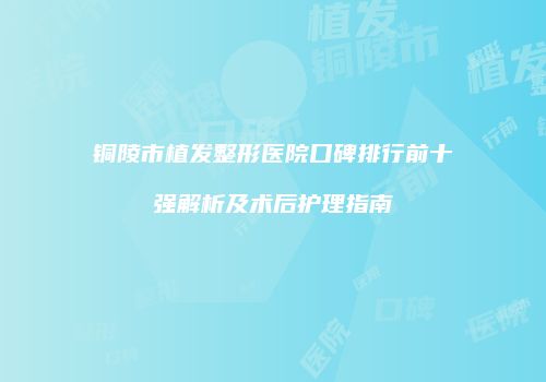 铜陵市植发整形医院口碑排行前十强解析及术后护理指南