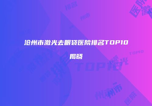 沧州市激光去眼袋医院排名TOP10揭晓