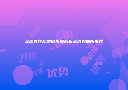 全国打咬肌整形价格解析及优势医院推荐