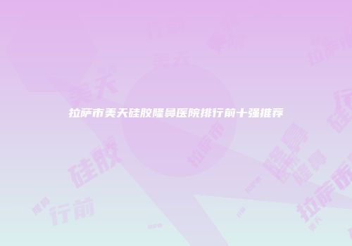 拉萨市美天硅胶隆鼻医院排行前十强推荐