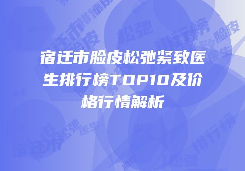 宿迁市脸皮松弛紧致医生排行榜TOP10及价格行情解析