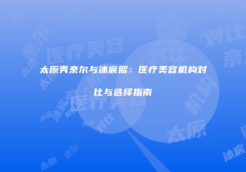 太原秀奈尔与沐宸熙：医疗美容机构对比与选择指南