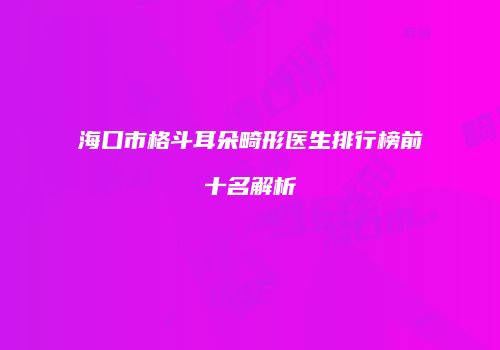 海口市格斗耳朵畸形医生排行榜前十名解析