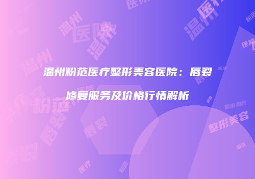 温州粉范医疗整形美容医院：唇裂修复服务及价格行情解析