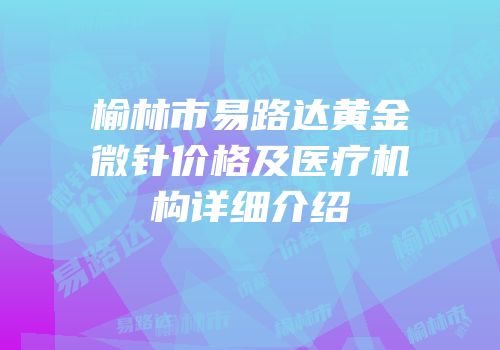 榆林市易路达黄金微针价格及医疗机构详细介绍