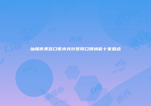 汕尾市美容口服水光针医院口碑榜前十家盘点