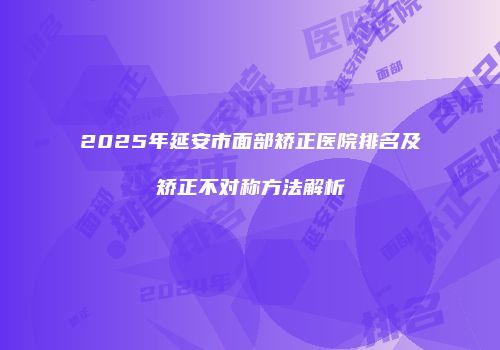2025年延安市面部矫正医院排名及矫正不对称方法解析