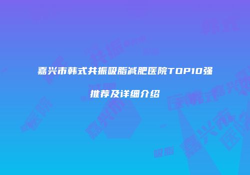 嘉兴市韩式共振吸脂减肥医院TOP10强推荐及详细介绍