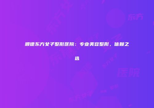 顺德东方女子整形医院：专业美容整形，信赖之选