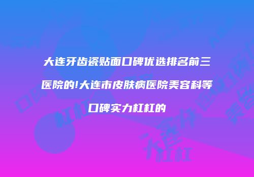 大连牙齿瓷贴面口碑优选排名前三医院的!大连市皮肤病医院美容科等口碑实力杠杠的