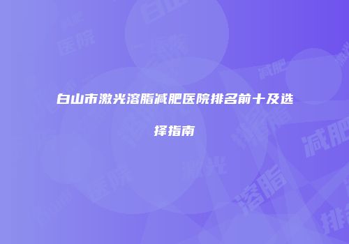 白山市激光溶脂减肥医院排名前十及选择指南