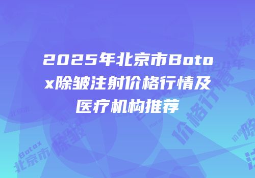 2025年北京市Botox除皱注射价格行情及医疗机构推荐