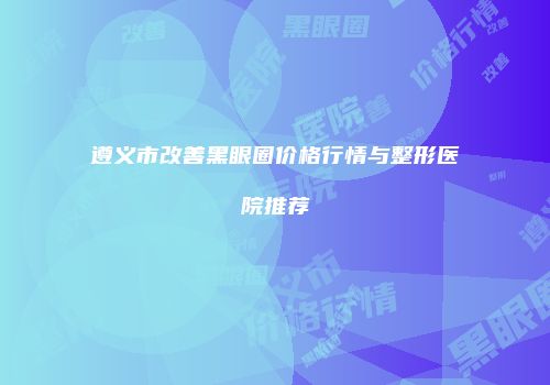 遵义市改善黑眼圈价格行情与整形医院推荐