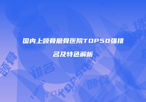 国内上颌骨磨骨医院TOP50强排名及特色解析