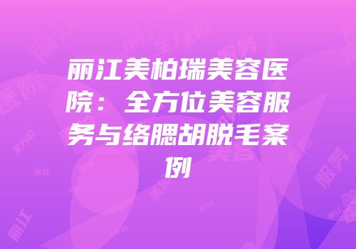 丽江美柏瑞美容医院：全方位美容服务与络腮胡脱毛案例