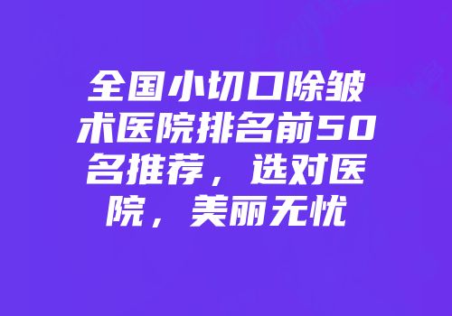 全国小切口除皱术医院排名前50名推荐，选对医院，美丽无忧