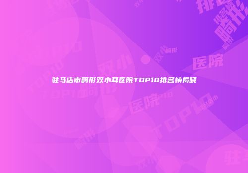 驻马店市畸形双小耳医院TOP10排名榜揭晓