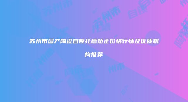 苏州市国产陶瓷自锁托槽矫正价格行情及优质机构推荐