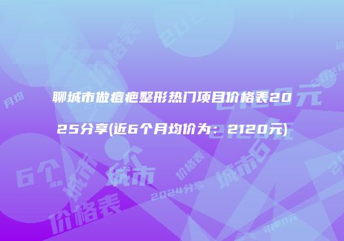 聊城市做痘疤整形热门项目价格表2025分享(近6个月均价为：2120元)