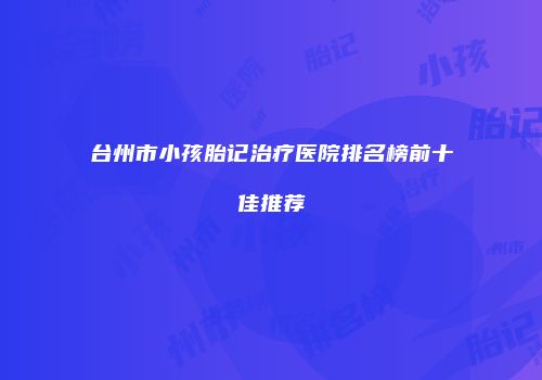 台州市小孩胎记治疗医院排名榜前十佳推荐