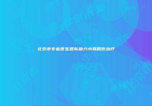 北京市专业医生团队助力小耳畸形治疗