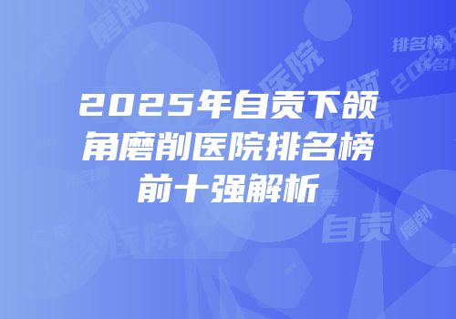2025年自贡下颌角磨削医院排名榜前十强解析