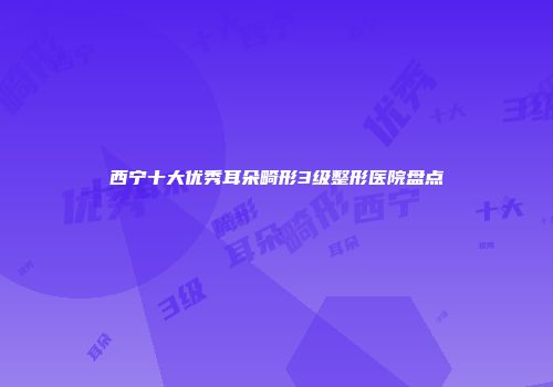 西宁十大优秀耳朵畸形3级整形医院盘点