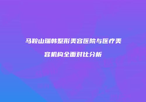 马鞍山瑞韩整形美容医院与医疗美容机构全面对比分析