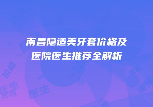 南昌隐适美牙套价格及医院医生推荐全解析