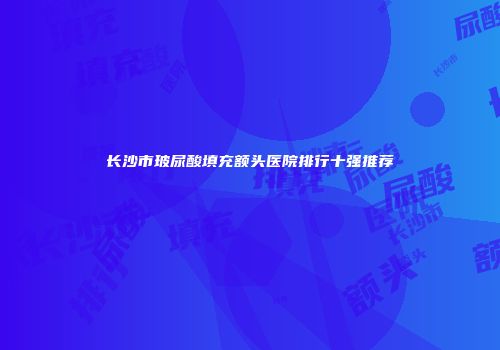 长沙市玻尿酸填充额头医院排行十强推荐