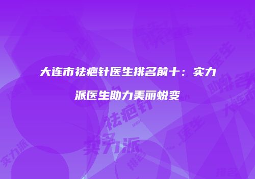 大连市祛疤针医生排名前十：实力派医生助力美丽蜕变
