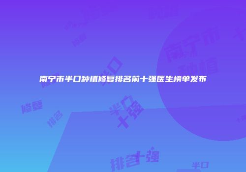 南宁市半口种植修复排名前十强医生榜单发布