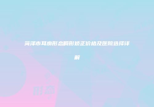 菏泽市耳廓形态畸形矫正价格及医院选择详解