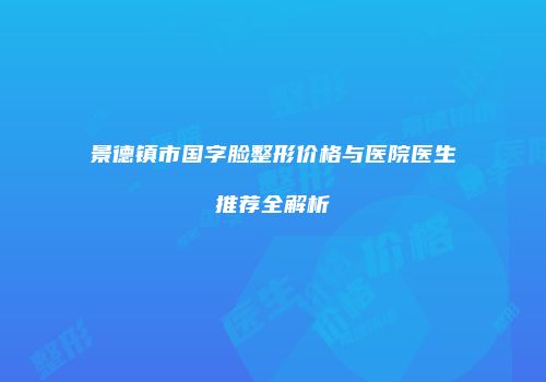 景德镇市国字脸整形价格与医院医生推荐全解析