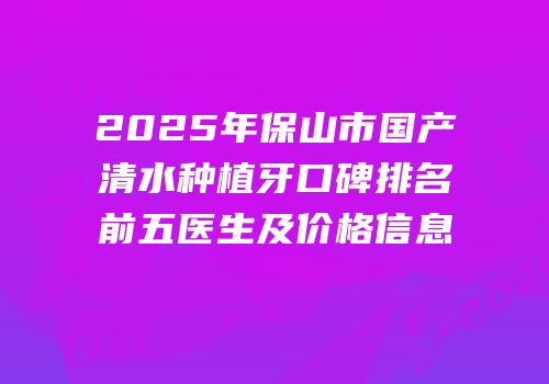 2025年保山市国产清水种植牙口碑排名前五医生及价格信息