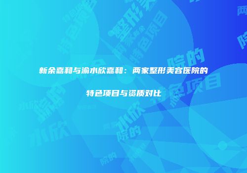 新余嘉和与渝水欣嘉和：两家整形美容医院的特色项目与资质对比