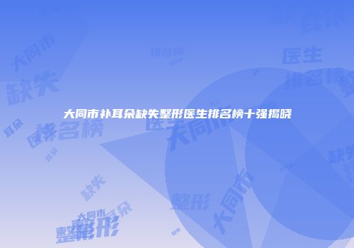 大同市补耳朵缺失整形医生排名榜十强揭晓