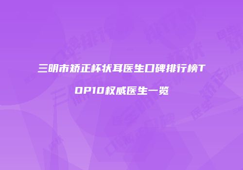 三明市矫正杯状耳医生口碑排行榜TOP10权威医生一览