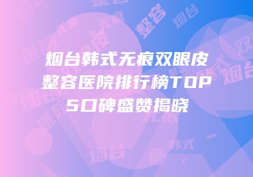烟台韩式无痕双眼皮整容医院排行榜TOP5口碑盛赞揭晓