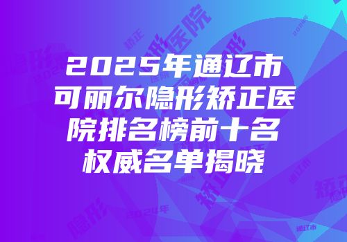 2025年通辽市可丽尔隐形矫正医院排名榜前十名权威名单揭晓