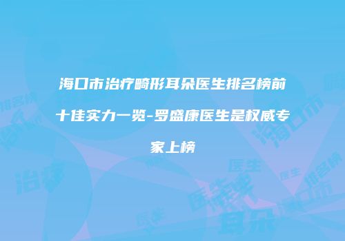 海口市治疗畸形耳朵医生排名榜前十佳实力一览-罗盛康医生是权威专家上榜