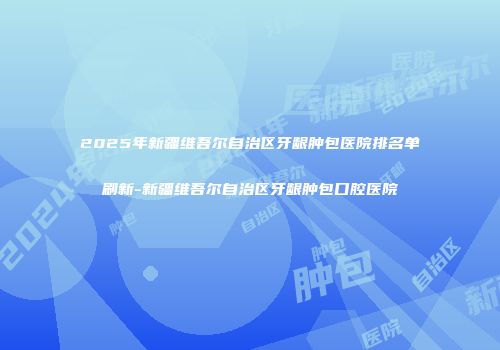 2025年新疆维吾尔自治区牙龈肿包医院排名单刷新-新疆维吾尔自治区牙龈肿包口腔医院
