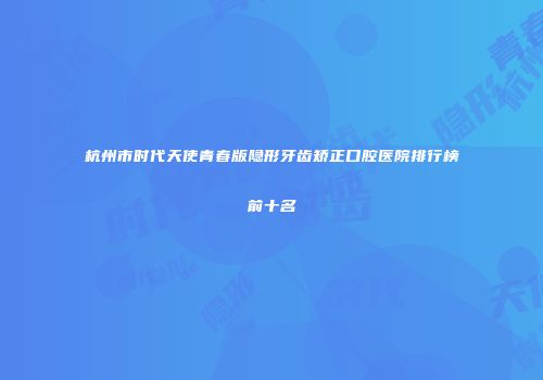 杭州市时代天使青春版隐形牙齿矫正口腔医院排行榜前十名